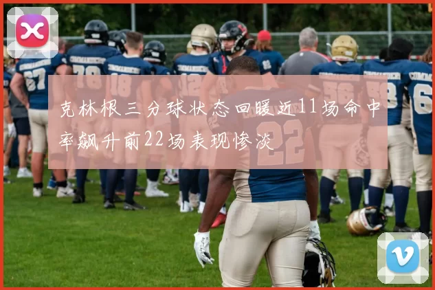 克林根三分球状态回暖近11场命中率飙升前22场表现惨淡