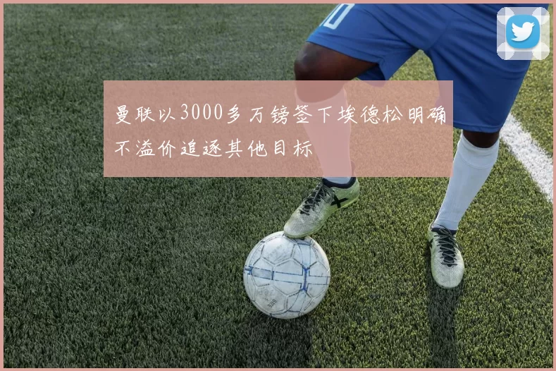 曼联以3000多万镑签下埃德松明确不溢价追逐其他目标