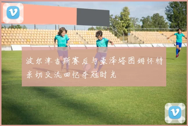 波尔津吉斯赛后与豪泽塔图姆怀特亲切交流回忆夺冠时光