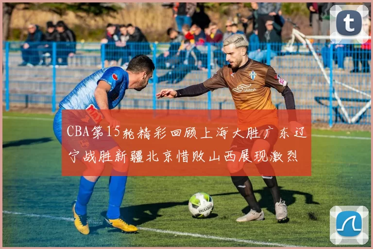 CBA第15轮精彩回顾上海大胜广东辽宁战胜新疆北京惜败山西展现激烈竞争
