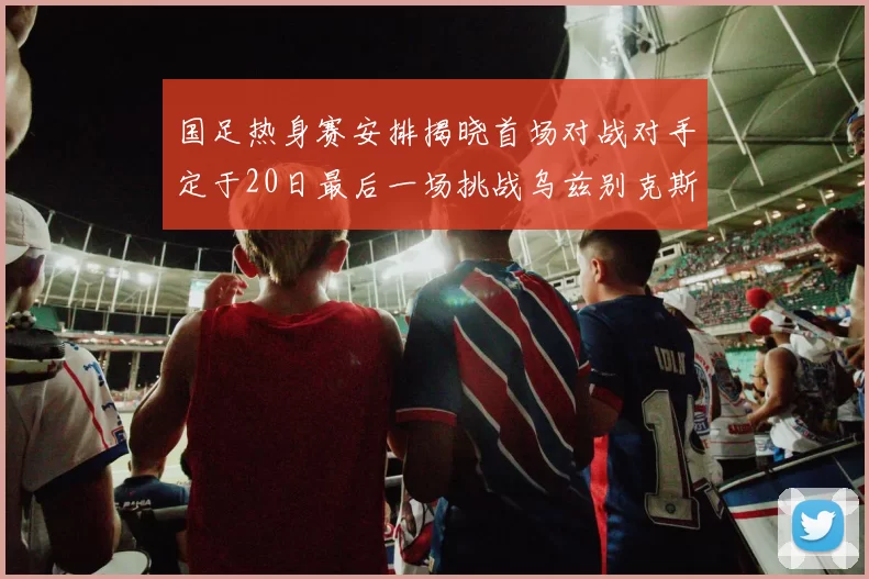 国足热身赛安排揭晓首场对战对手定于20日最后一场挑战乌兹别克斯坦